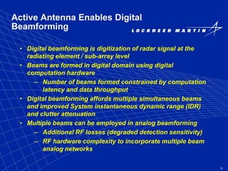 12
Active Antenna Enables Digital
Beamforming
• Digital beamforming is digitization of radar signal at the
radiating element / sub-array level
• Beams are formed in digital domain using digital
computation hardware
– Number of beams formed constrained by computation
latency and data throughput
• Digital beamforming affords multiple simultaneous beams
and improved System instantaneous dynamic range (IDR)
and clutter attenuation
• Multiple beams can be employed in analog beamforming
– Additional RF losses (degraded detection sensitivity)
– RF hardware complexity to incorporate multiple beam
analog networks
 