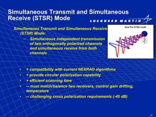 20
Simultaneous Transmit and Simultaneous
Receive (STSR) Mode
Simultaneous Transmit and Simultaneous Receive
(STSR) Mode:
– Simultaneous independent transmission
of two orthogonally polarized channels
and simultaneous receive from both
channels
Dual Pol STSR mode
• + compatibility with current NEXRAD algorithms
• + provide circular polarization capability
• + efficient scanning time
• -- must match/balance two receivers, control gain drifting,
temperature
• -- challenging cross polarization requirements (-45 dB)
 