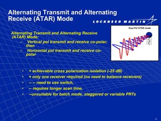 21
Alternating Transmit and Alternating
Receive (ATAR) Mode
Alternating Transmit and Alternating Receive
(ATAR) Mode:
– Vertical pol transmit and receive co-polar;
then
– Horizontal pol transmit and receive co-
polar
Dual Pol STSR mode
• + achievable cross polarization isolation (-25 dB)
• + only one receiver required (no need to balance receivers)
• -- -- need to use switch,
• -- requires longer scan time,
• --unsuitable for batch mode, staggered or variable PRTs
 