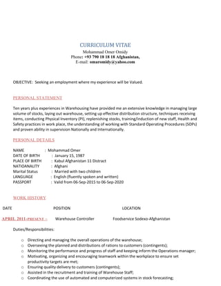 CURRICULUM VITAE
Mohammad Omer Omidy
Phone: +93 790 18 18 18 Afghanistan,
E-mail: omaromidy@yahoo.com
OBJECTIVE: Seeking an employment where my experience will be Valued.
PERSONAL STATEMENT
Ten years plus experiences in Warehousing have provided me an extensive knowledge in managing large
volume of stocks, laying out warehouse, setting up effective distribution structure, techniques receiving
items, conducting Physical Inventory (PI), replenishing stocks, training/induction of new staff, Health and
Safety practices in work place, the understanding of working with Standard Operating Procedures (SOPs)
and proven ability in supervision Nationally and Internationally.
PERSONAL DETAILS
NAME : Mohammad Omer
DATE OF BIRTH : January 15, 1987
PLACE OF BIRTH : Kabul Afghanistan 11 Distract
NATIOANALITY : Afghani
Marital Status : Married with two children
LANGUAGE : English (fluently spoken and written)
PASSPORT : Valid from 06-Sep-2015 to 06-Sep-2020
WORK HISTORY
DATE POSITION LOCATION
APRIL 2011-PRESENT – Warehouse Controller Foodservice Sodexo-Afghanistan
Duties/Responsibilities:
o Directing and managing the overall operations of the warehouse;
o Overseeing the planned and distributions of rations to customers (contingents);
o Monitoring the performance and progress of staff and keeping inform the Operations manager;
o Motivating, organizing and encouraging teamwork within the workplace to ensure set
productivity targets are met;
o Ensuring quality delivery to customers (contingents);
o Assisted in the recruitment and training of Warehouse Staff;
o Coordinating the use of automated and computerized systems in stock forecasting;
 