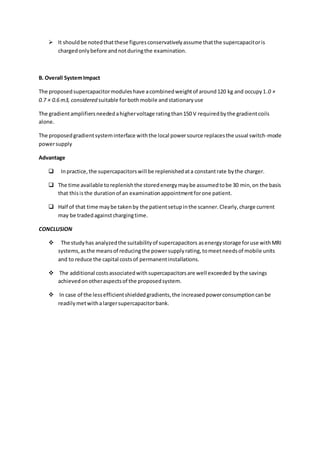  It shouldbe notedthatthese figuresconservativelyassume thatthe supercapacitoris
chargedonlybefore andnotduringthe examination.
B. Overall SystemImpact
The proposedsupercapacitormoduleshave acombinedweightof around120 kg and occupy1.0 ×
0.7 × 0.6 m3, considered suitable forbothmobile and stationaryuse
The gradientamplifiersneededahighervoltage ratingthan150 V requiredbythe gradientcoils
alone.
The proposedgradientsysteminterface withthe local powersource replacesthe usual switch-mode
powersupply
Advantage
 Inpractice,the supercapacitorswill be replenishedata constantrate bythe charger.
 The time available toreplenishthe storedenergymaybe assumedtobe 30 min,on the basis
that thisisthe durationof an examinationappointmentforone patient.
 Half of that time maybe takenby the patientsetupinthe scanner.Clearly,charge current
may be tradedagainstchargingtime.
CONCLUSION
 The studyhas analyzedthe suitabilityof supercapacitors asenergystorage foruse withMRI
systems,asthe meansof reducingthe powersupplyrating,tomeetneedsof mobile units
and to reduce the capital costsof permanentinstallations.
 The additional costsassociatedwithsupercapacitorsare well exceeded bythe savings
achievedonotheraspectsof the proposedsystem.
 In case of the lessefficientshieldedgradients,the increasedpowerconsumptioncanbe
readilymetwithalargersupercapacitorbank.
 