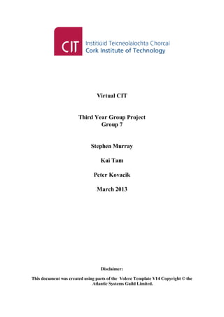 Virtual CIT
Third Year Group Project
Group 7
Stephen Murray
Kai Tam
Peter Kovacik
March 2013
Disclaimer:
This document was created using parts of the Volere Template V14 Copyright © the
Atlantic Systems Guild Limited.
 