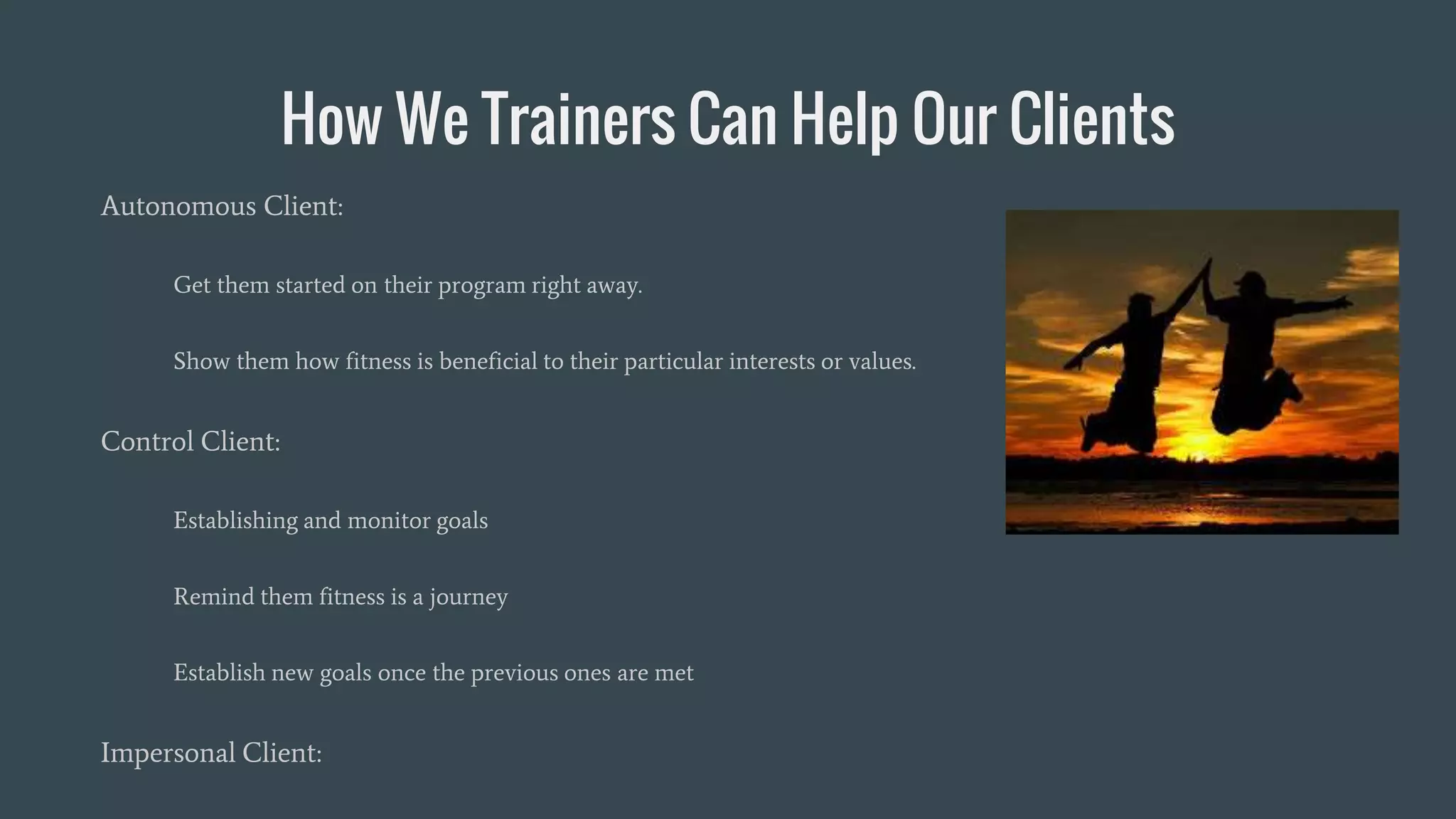 How We Trainers Can Help Our Clients
Autonomous Client:
Get them started on their program right away.
Show them how fitness is beneficial to their particular interests or values.
Control Client:
Establishing and monitor goals
Remind them fitness is a journey
Establish new goals once the previous ones are met
Impersonal Client:
 
