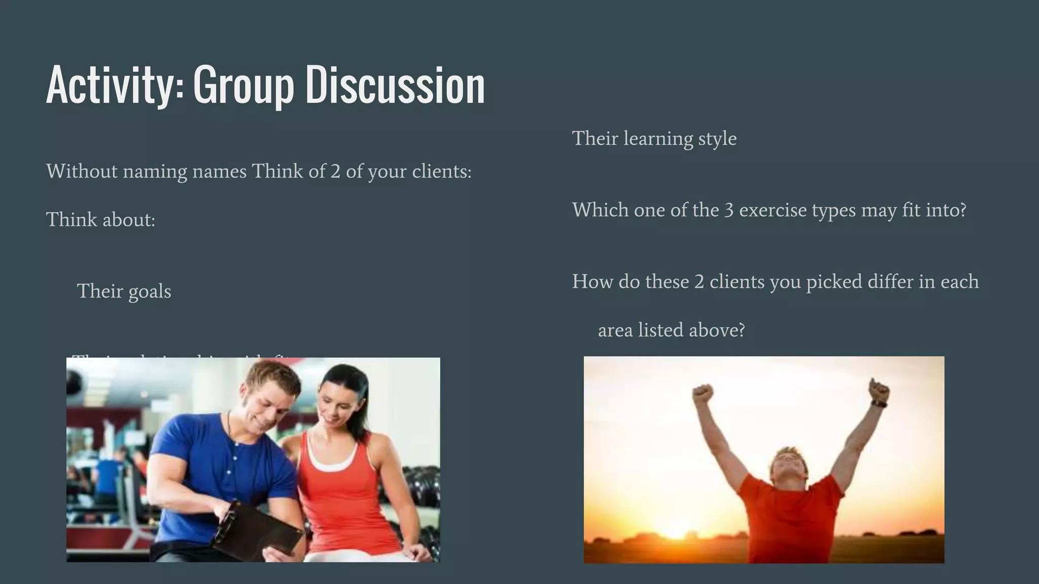 Activity: Group Discussion
Without naming names Think of 2 of your clients:
Think about:
Their goals
Their relationship with fitness
Their learning style
Which one of the 3 exercise types may fit into?
How do these 2 clients you picked differ in each
area listed above?
 