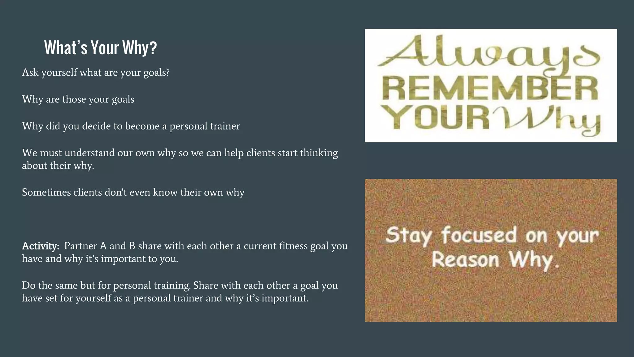 What’s Your Why?
Ask yourself what are your goals?
Why are those your goals
Why did you decide to become a personal trainer
We must understand our own why so we can help clients start thinking
about their why.
Sometimes clients don't even know their own why
Activity: Partner A and B share with each other a current fitness goal you
have and why it’s important to you.
Do the same but for personal training. Share with each other a goal you
have set for yourself as a personal trainer and why it’s important.
 