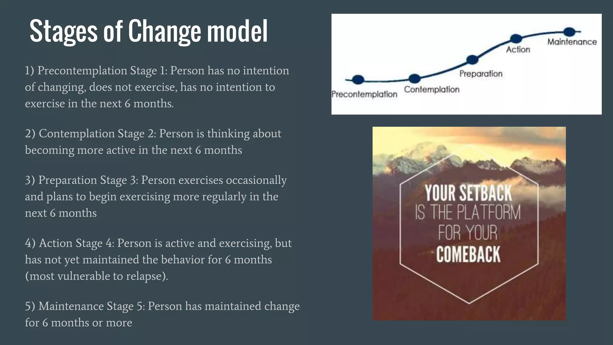 Stages of Change model
1) Precontemplation Stage 1: Person has no intention
of changing, does not exercise, has no intention to
exercise in the next 6 months.
2) Contemplation Stage 2: Person is thinking about
becoming more active in the next 6 months
3) Preparation Stage 3: Person exercises occasionally
and plans to begin exercising more regularly in the
next 6 months
4) Action Stage 4: Person is active and exercising, but
has not yet maintained the behavior for 6 months
(most vulnerable to relapse).
5) Maintenance Stage 5: Person has maintained change
for 6 months or more
 