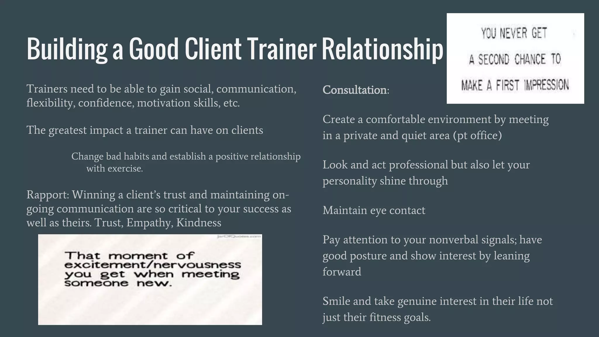 Building a Good Client Trainer Relationship
Trainers need to be able to gain social, communication,
flexibility, confidence, motivation skills, etc.
The greatest impact a trainer can have on clients
Change bad habits and establish a positive relationship
with exercise.
Rapport: Winning a client’s trust and maintaining on-
going communication are so critical to your success as
well as theirs. Trust, Empathy, Kindness
Consultation:
Create a comfortable environment by meeting
in a private and quiet area (pt office)
Look and act professional but also let your
personality shine through
Maintain eye contact
Pay attention to your nonverbal signals; have
good posture and show interest by leaning
forward
Smile and take genuine interest in their life not
just their fitness goals.
 