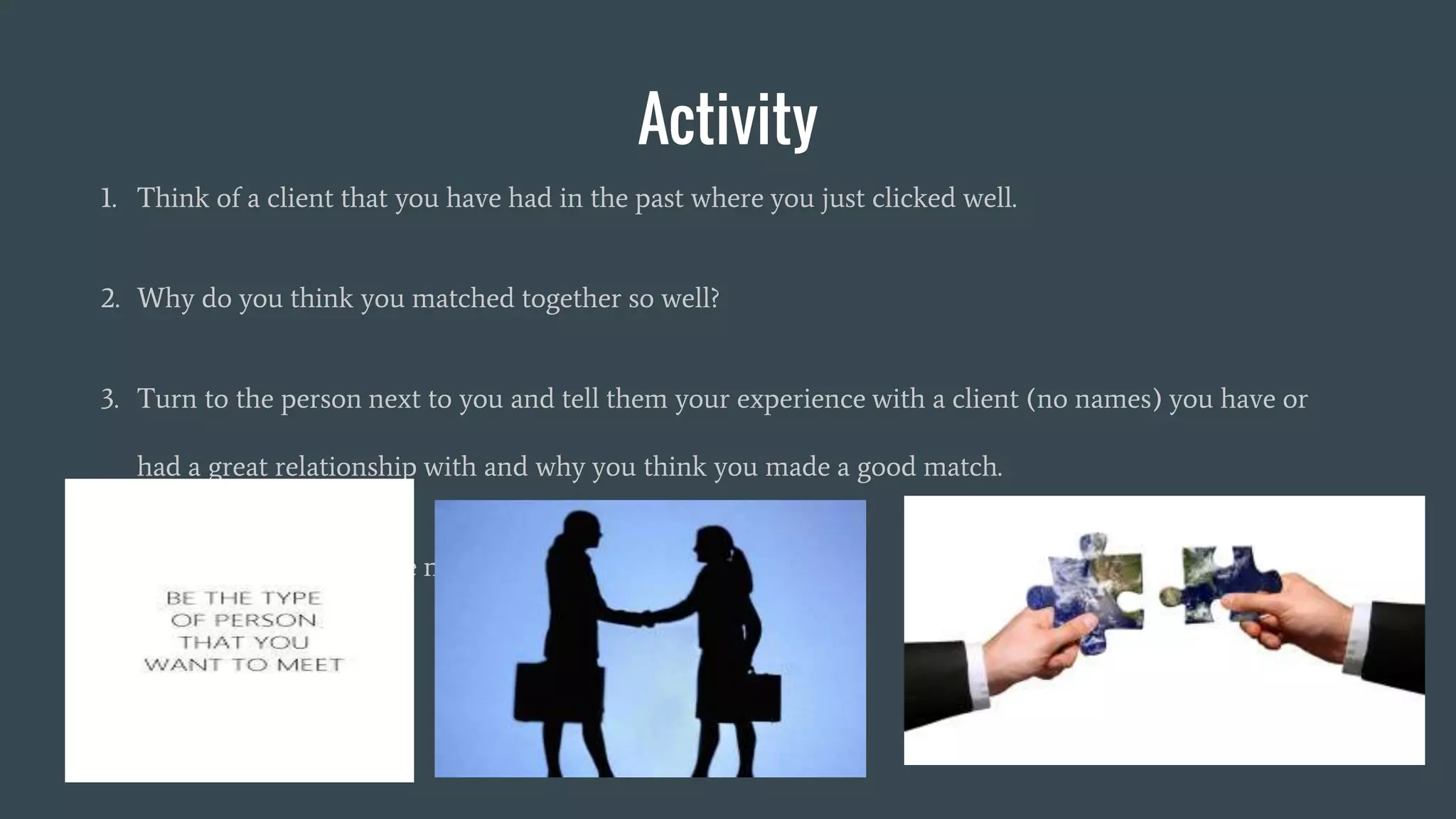 Activity
1. Think of a client that you have had in the past where you just clicked well.
2. Why do you think you matched together so well?
3. Turn to the person next to you and tell them your experience with a client (no names) you have or
had a great relationship with and why you think you made a good match.
4. Remember not to share names (be general)
 