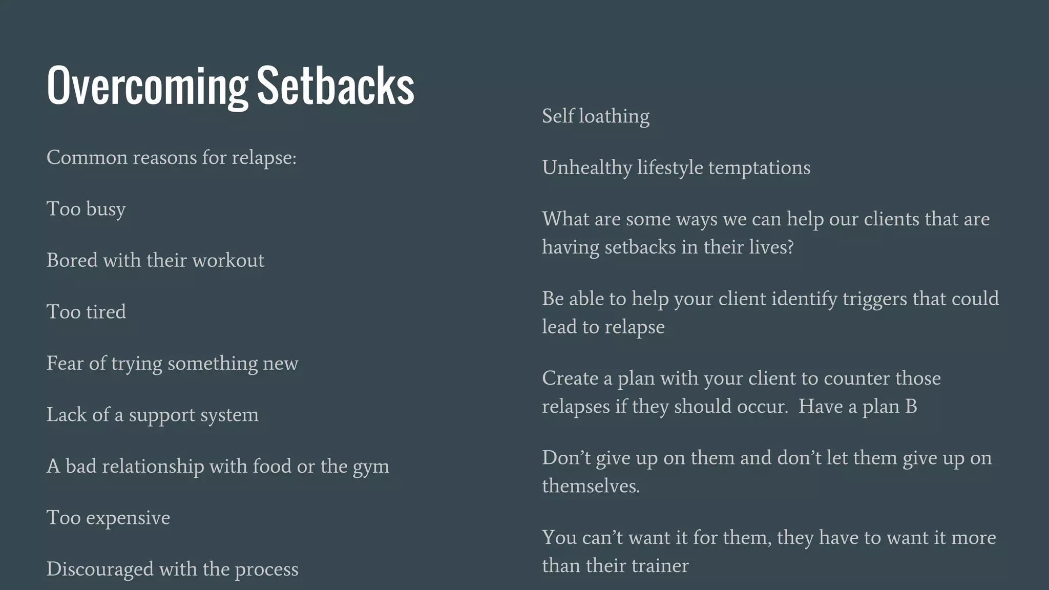 Overcoming Setbacks
Common reasons for relapse:
Too busy
Bored with their workout
Too tired
Fear of trying something new
Lack of a support system
A bad relationship with food or the gym
Too expensive
Discouraged with the process
Self loathing
Unhealthy lifestyle temptations
What are some ways we can help our clients that are
having setbacks in their lives?
Be able to help your client identify triggers that could
lead to relapse
Create a plan with your client to counter those
relapses if they should occur. Have a plan B
Don’t give up on them and don’t let them give up on
themselves.
You can’t want it for them, they have to want it more
than their trainer
 
