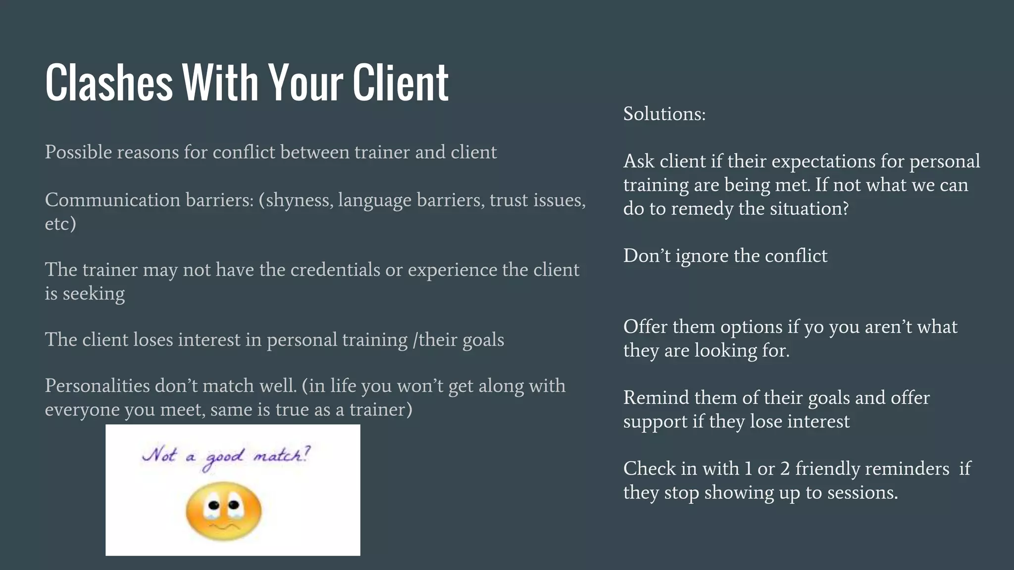 Clashes With Your Client
Possible reasons for conflict between trainer and client
Communication barriers: (shyness, language barriers, trust issues,
etc)
The trainer may not have the credentials or experience the client
is seeking
The client loses interest in personal training /their goals
Personalities don’t match well. (in life you won’t get along with
everyone you meet, same is true as a trainer)
Solutions:
Ask client if their expectations for personal
training are being met. If not what we can
do to remedy the situation?
Don’t ignore the conflict
Offer them options if yo you aren’t what
they are looking for.
Remind them of their goals and offer
support if they lose interest
Check in with 1 or 2 friendly reminders if
they stop showing up to sessions.
 