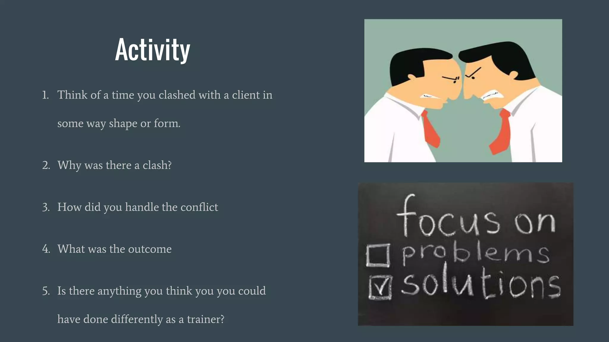 Activity
1. Think of a time you clashed with a client in
some way shape or form.
2. Why was there a clash?
3. How did you handle the conflict
4. What was the outcome
5. Is there anything you think you you could
have done differently as a trainer?
 