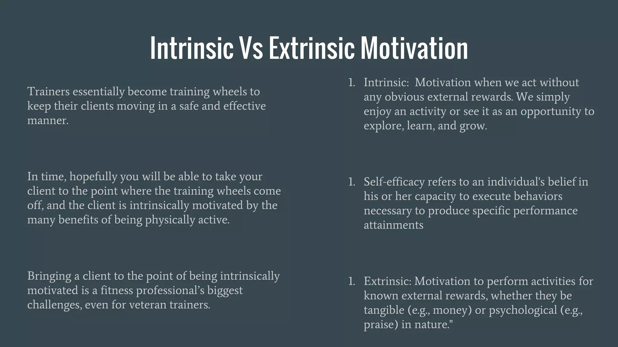 Intrinsic Vs Extrinsic Motivation
Trainers essentially become training wheels to
keep their clients moving in a safe and effective
manner.
In time, hopefully you will be able to take your
client to the point where the training wheels come
off, and the client is intrinsically motivated by the
many benefits of being physically active.
Bringing a client to the point of being intrinsically
motivated is a fitness professional’s biggest
challenges, even for veteran trainers.
1. Intrinsic: Motivation when we act without
any obvious external rewards. We simply
enjoy an activity or see it as an opportunity to
explore, learn, and grow.
1. Self-efficacy refers to an individual's belief in
his or her capacity to execute behaviors
necessary to produce specific performance
attainments
1. Extrinsic: Motivation to perform activities for
known external rewards, whether they be
tangible (e.g., money) or psychological (e.g.,
praise) in nature."
 