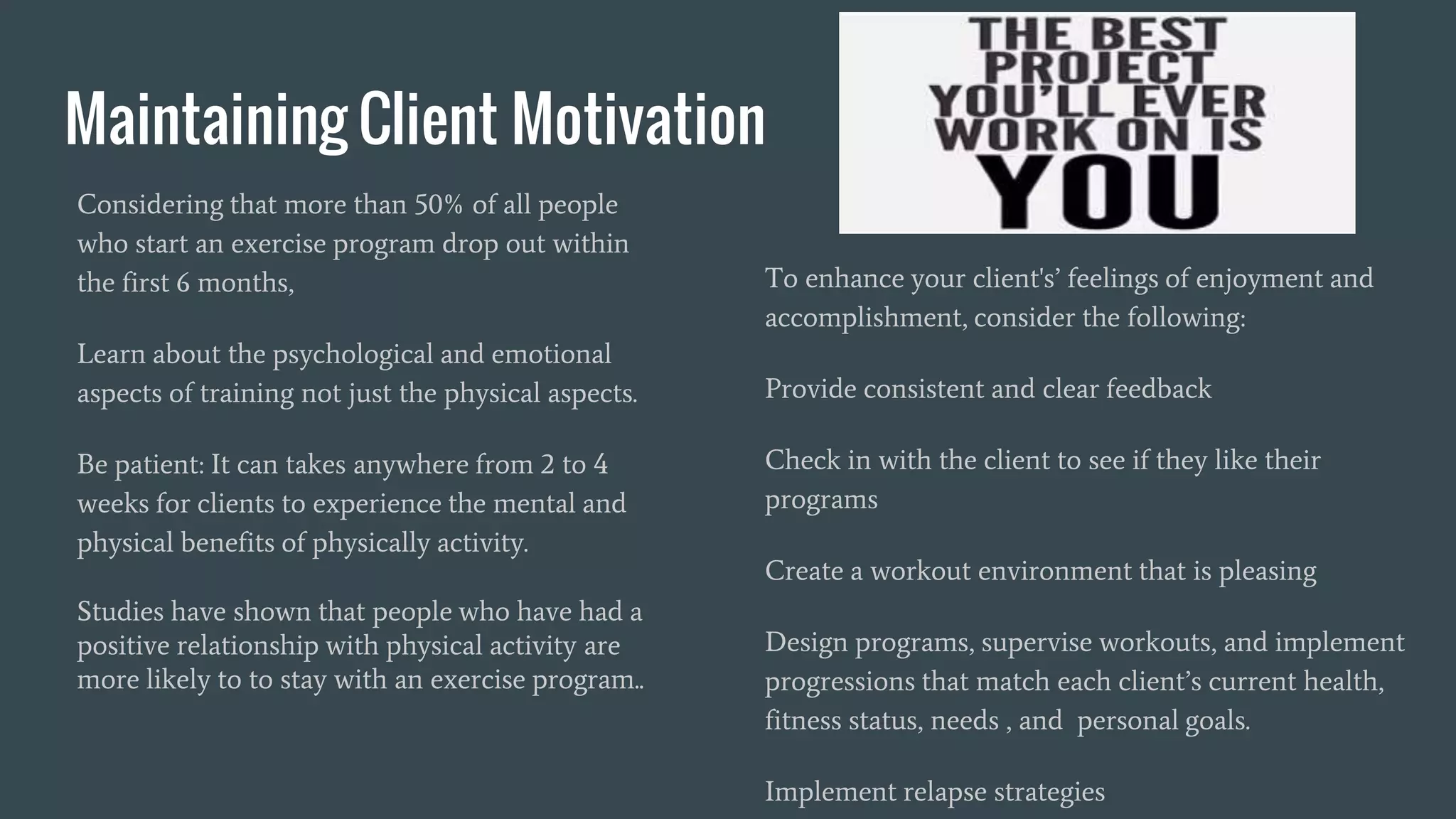Maintaining Client Motivation
Considering that more than 50% of all people
who start an exercise program drop out within
the first 6 months,
Learn about the psychological and emotional
aspects of training not just the physical aspects.
Be patient: It can takes anywhere from 2 to 4
weeks for clients to experience the mental and
physical benefits of physically activity.
Studies have shown that people who have had a
positive relationship with physical activity are
more likely to to stay with an exercise program..
To enhance your client's’ feelings of enjoyment and
accomplishment, consider the following:
Provide consistent and clear feedback
Check in with the client to see if they like their
programs
Create a workout environment that is pleasing
Design programs, supervise workouts, and implement
progressions that match each client’s current health,
fitness status, needs , and personal goals.
Implement relapse strategies
 