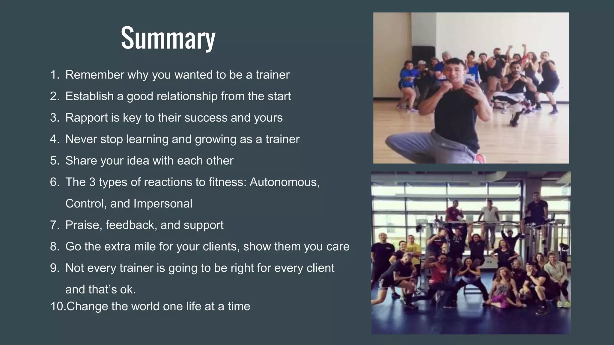 Summary
1. Remember why you wanted to be a trainer
2. Establish a good relationship from the start
3. Rapport is key to their success and yours
4. Never stop learning and growing as a trainer
5. Share your idea with each other
6. The 3 types of reactions to fitness: Autonomous,
Control, and Impersonal
7. Praise, feedback, and support
8. Go the extra mile for your clients, show them you care
9. Not every trainer is going to be right for every client
and that’s ok.
10.Change the world one life at a time
 