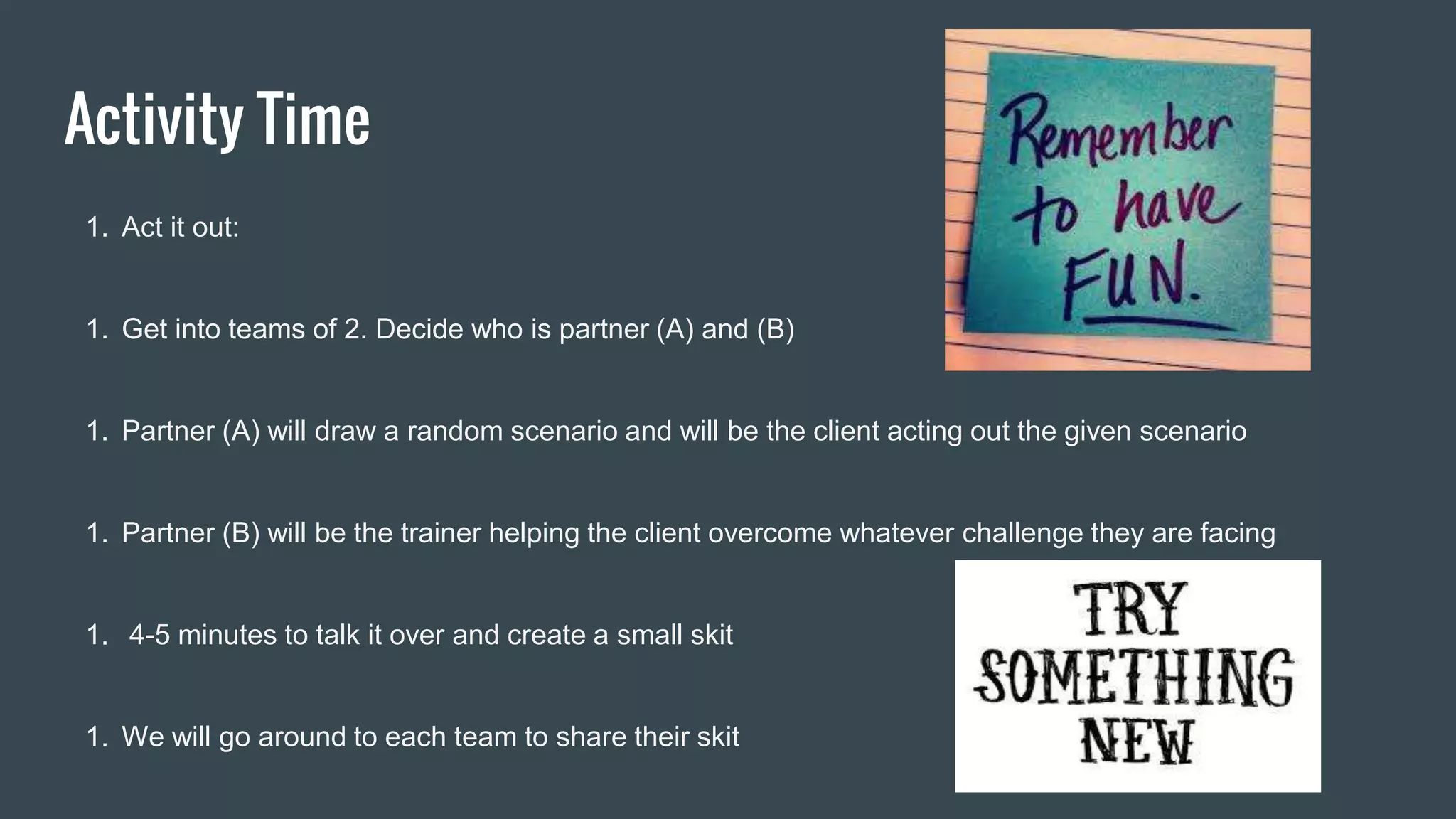 Activity Time
1. Act it out:
1. Get into teams of 2. Decide who is partner (A) and (B)
1. Partner (A) will draw a random scenario and will be the client acting out the given scenario
1. Partner (B) will be the trainer helping the client overcome whatever challenge they are facing
1. 4-5 minutes to talk it over and create a small skit
1. We will go around to each team to share their skit
 
