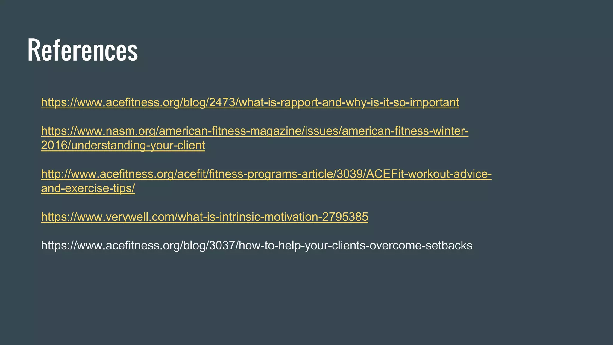 References
https://www.acefitness.org/blog/2473/what-is-rapport-and-why-is-it-so-important
https://www.nasm.org/american-fitness-magazine/issues/american-fitness-winter-
2016/understanding-your-client
http://www.acefitness.org/acefit/fitness-programs-article/3039/ACEFit-workout-advice-
and-exercise-tips/
https://www.verywell.com/what-is-intrinsic-motivation-2795385
https://www.acefitness.org/blog/3037/how-to-help-your-clients-overcome-setbacks
 