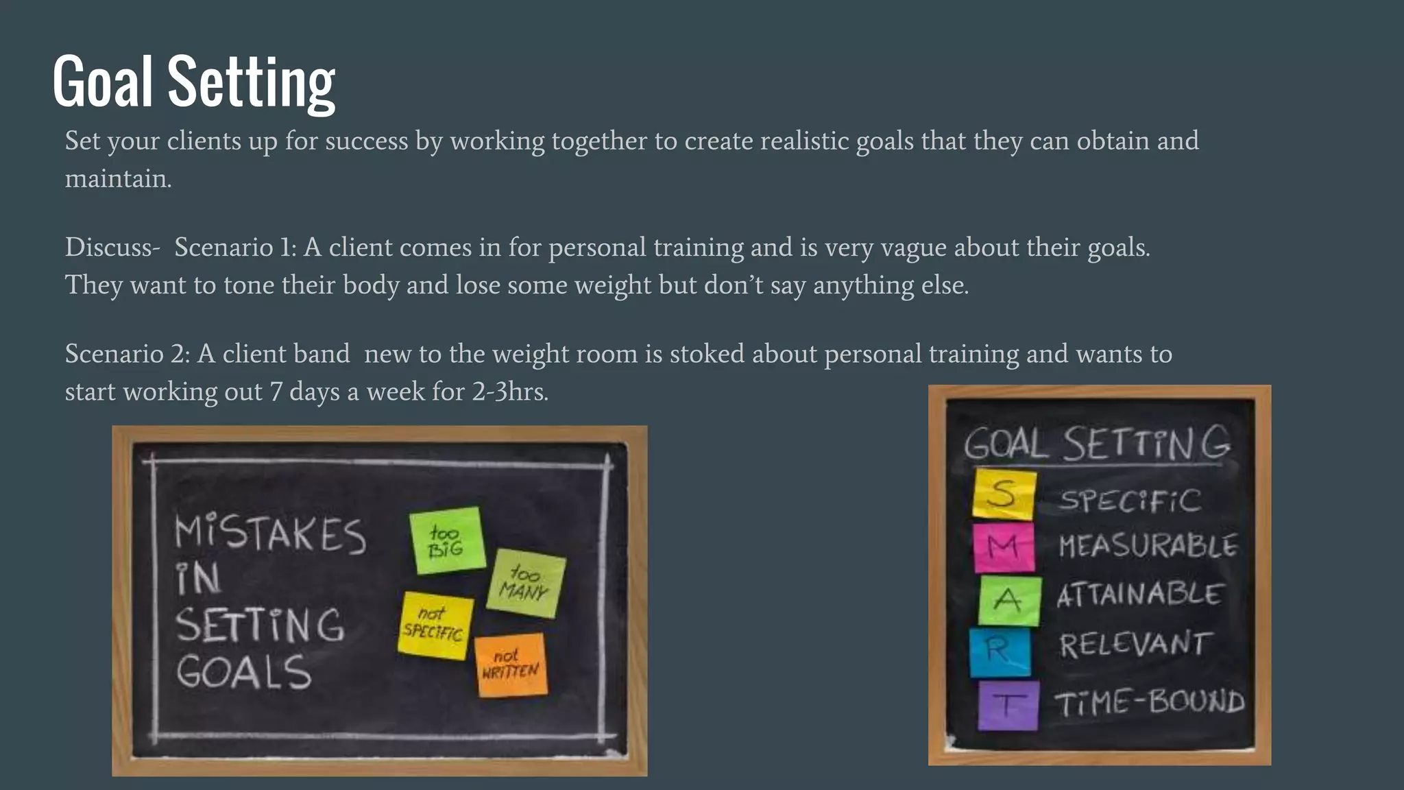 Goal Setting
Set your clients up for success by working together to create realistic goals that they can obtain and
maintain.
Discuss- Scenario 1: A client comes in for personal training and is very vague about their goals.
They want to tone their body and lose some weight but don’t say anything else.
Scenario 2: A client band new to the weight room is stoked about personal training and wants to
start working out 7 days a week for 2-3hrs.
 