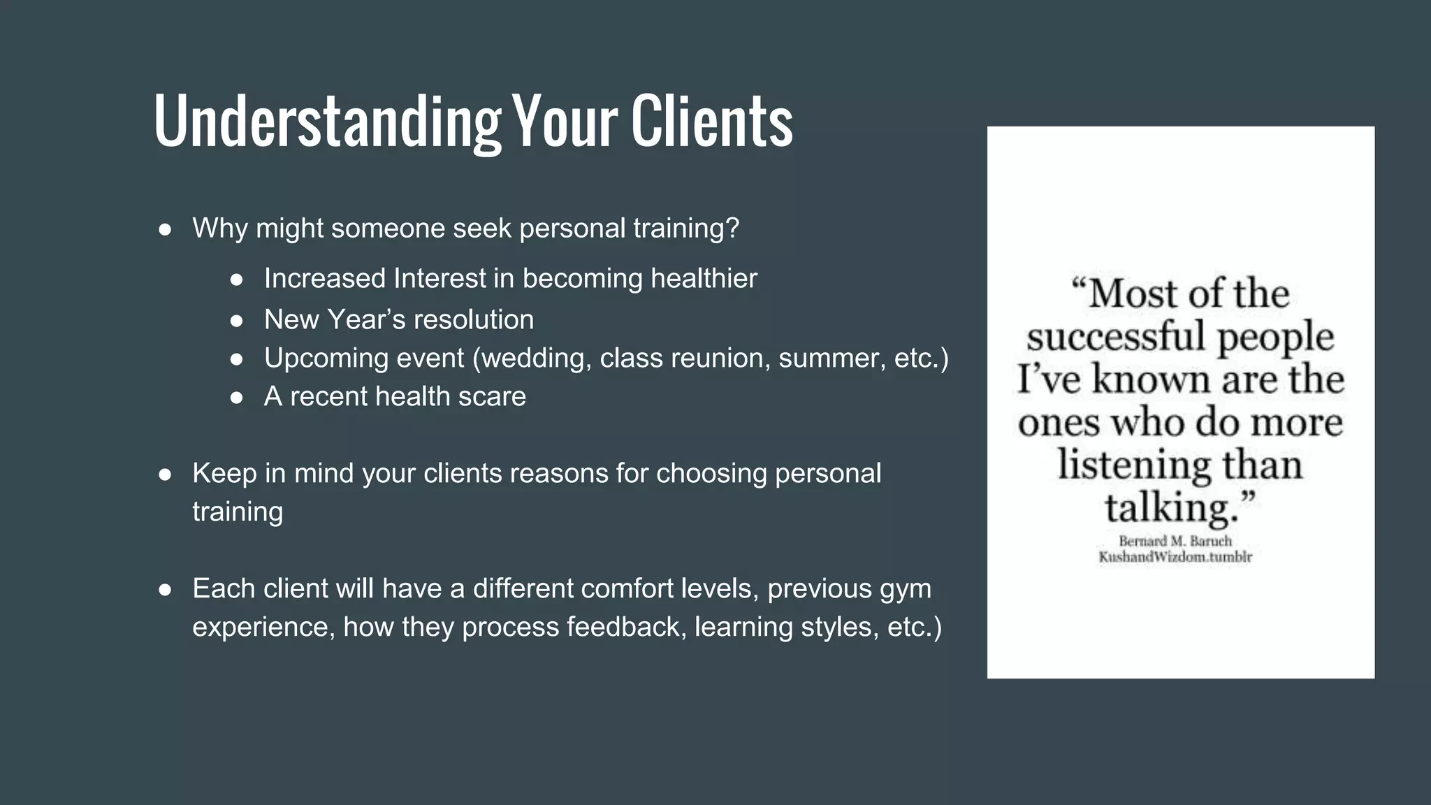 Understanding Your Clients
● Why might someone seek personal training?
● Increased Interest in becoming healthier
● New Year’s resolution
● Upcoming event (wedding, class reunion, summer, etc.)
● A recent health scare
● Keep in mind your clients reasons for choosing personal
training
● Each client will have a different comfort levels, previous gym
experience, how they process feedback, learning styles, etc.)
 
