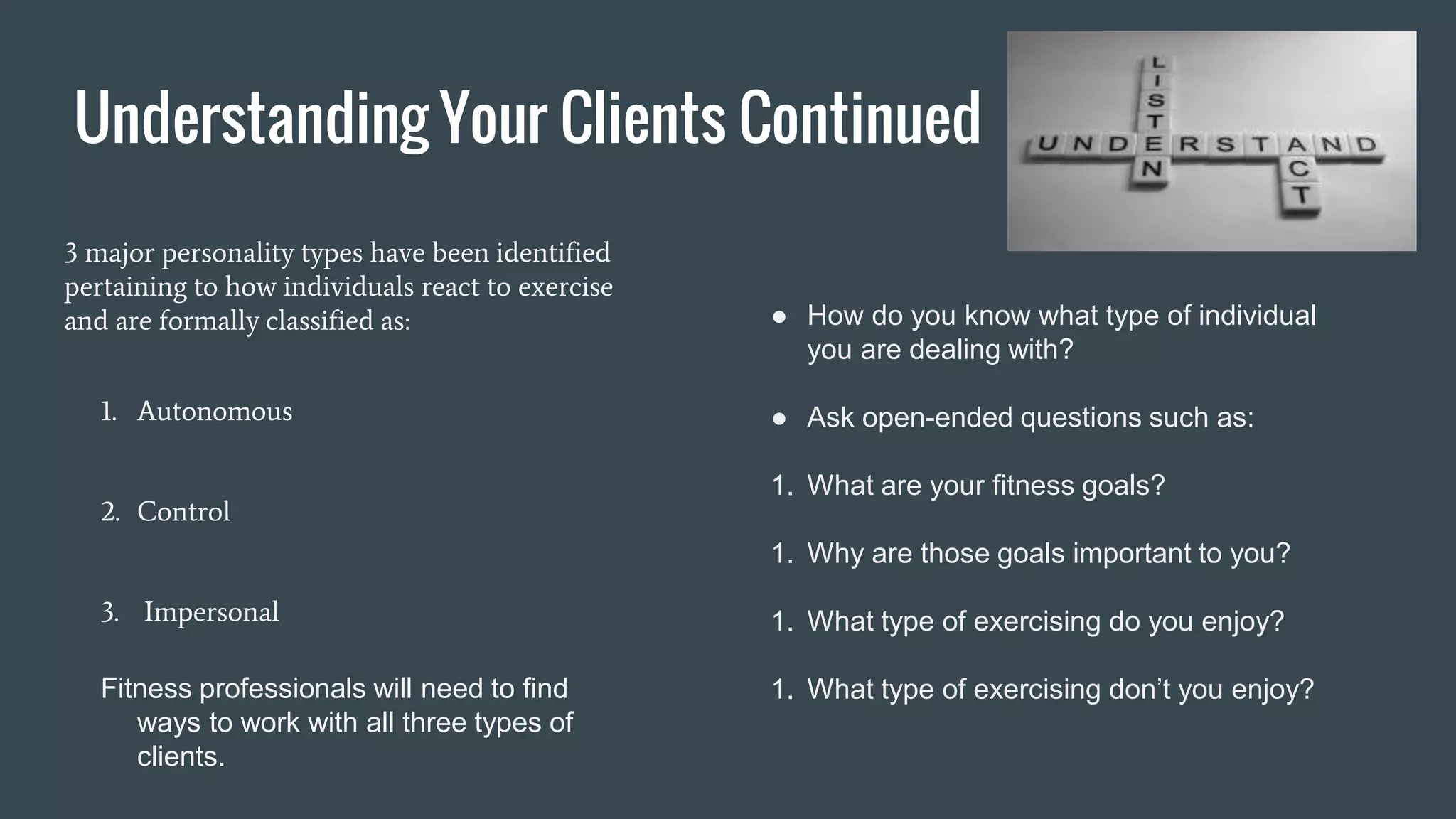 Understanding Your Clients Continued
3 major personality types have been identified
pertaining to how individuals react to exercise
and are formally classified as:
1. Autonomous
2. Control
3. Impersonal
Fitness professionals will need to find
ways to work with all three types of
clients.
● How do you know what type of individual
you are dealing with?
● Ask open-ended questions such as:
1. What are your fitness goals?
1. Why are those goals important to you?
1. What type of exercising do you enjoy?
1. What type of exercising don’t you enjoy?
 