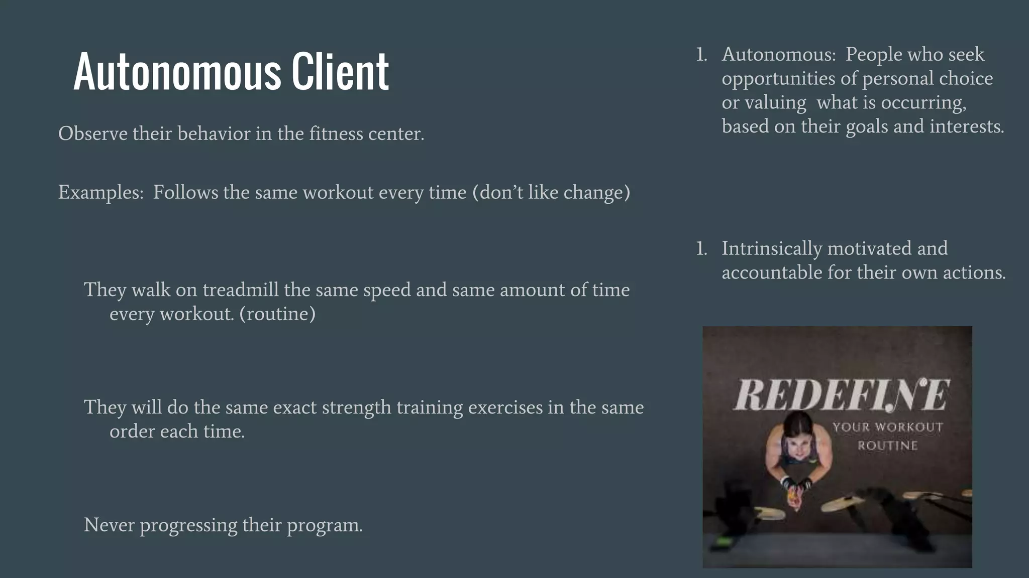 Autonomous Client
1. Autonomous: People who seek
opportunities of personal choice
or valuing what is occurring,
based on their goals and interests.
1. Intrinsically motivated and
accountable for their own actions.
Observe their behavior in the fitness center.
Examples: Follows the same workout every time (don’t like change)
They walk on treadmill the same speed and same amount of time
every workout. (routine)
They will do the same exact strength training exercises in the same
order each time.
Never progressing their program.
 