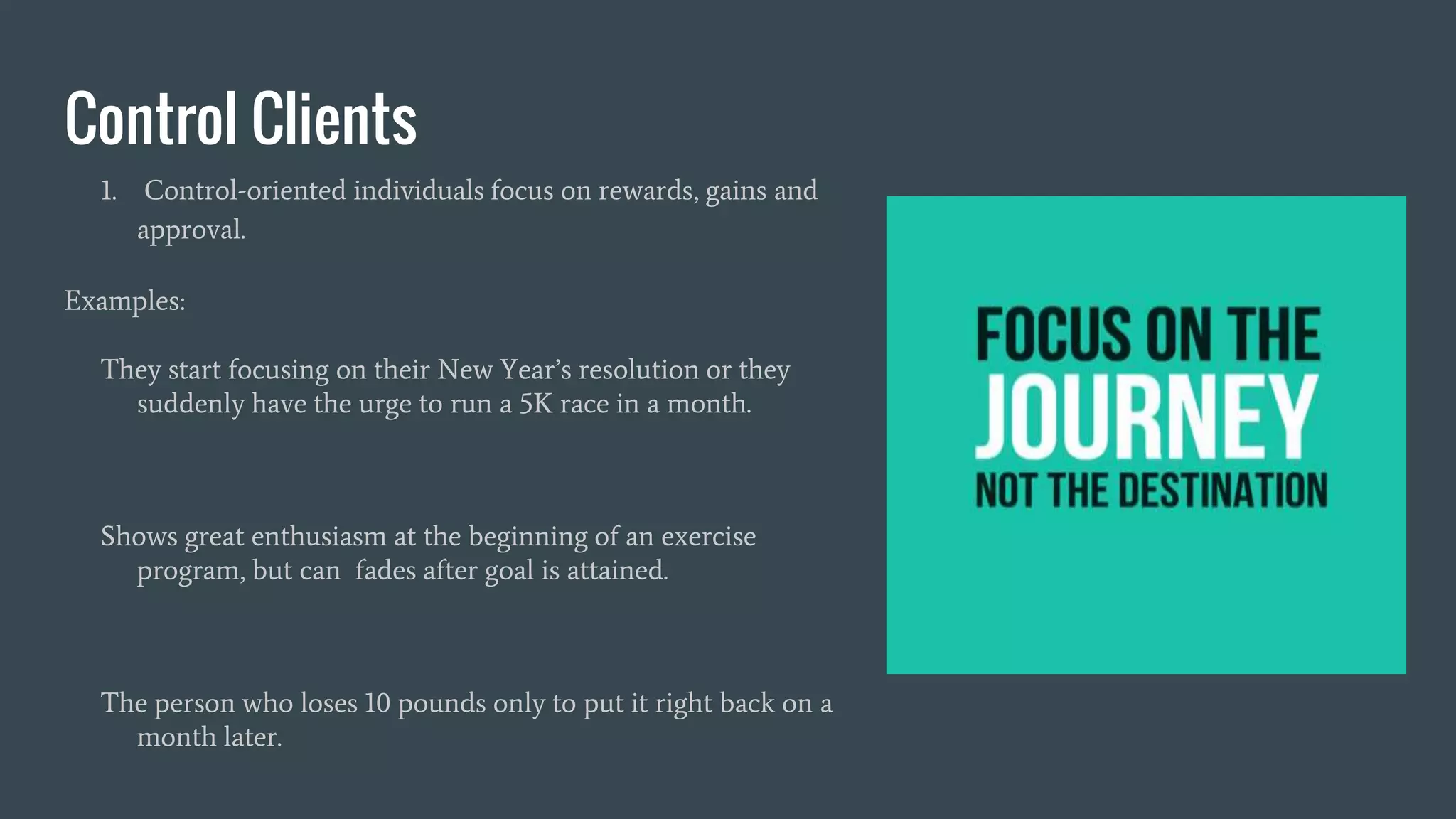 Control Clients
1. Control-oriented individuals focus on rewards, gains and
approval.
Examples:
They start focusing on their New Year’s resolution or they
suddenly have the urge to run a 5K race in a month.
Shows great enthusiasm at the beginning of an exercise
program, but can fades after goal is attained.
The person who loses 10 pounds only to put it right back on a
month later.
 