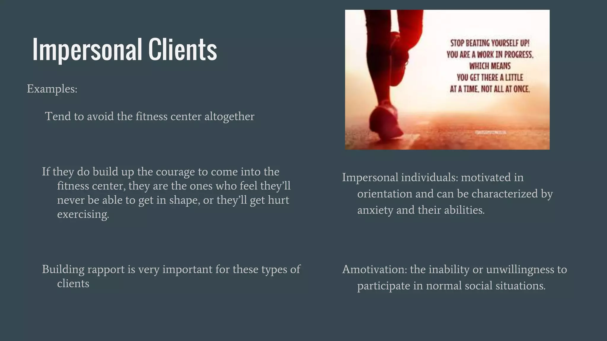 Impersonal Clients
Examples:
Tend to avoid the fitness center altogether
If they do build up the courage to come into the
fitness center, they are the ones who feel they’ll
never be able to get in shape, or they’ll get hurt
exercising.
Building rapport is very important for these types of
clients
Impersonal individuals: motivated in
orientation and can be characterized by
anxiety and their abilities.
Amotivation: the inability or unwillingness to
participate in normal social situations.
 