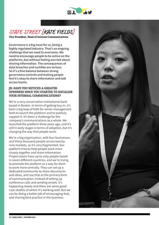 Governance is a big issue for us, being a
highly regulated industry. That’s an ongoing
challenge that we need to overcome. We
need to encourage people to be active on the
platforms, but without feeling worried about
sharing information. The consequences of
data breaches and suchlike are serious.
So it’s a fine balance between strong
governance controls and making people
feel it’s okay to share information and talk
across teams.
JH: HAVE YOU NOTICED A GREATER
OPENNESS SINCE YOU STARTED TO SOCIALISE
YOUR INTERNAL COMMUNICATIONS?
We’re a very conservative institutional bank
based in Boston. In terms of getting buy-in, it’s
been a big leap of faith for senior management
both to launch the platform and to publicly
support it. It’s been a challenge for the
company’s communications as a whole. We
launched the platform three years ago, and it’s
still in early stages in terms of adoption, but it’s
changing the way that people work.
We’re a big organisation, with four businesses
and thirty thousand people across twenty-
nine markets, so it’s very fragmented. Our
platform tries to help people work more
closely together and share information.
Project teams have up to sixty people based
in seven different countries, and we’re trying
to promote the platform as a way for them
to work more centrally. They can set up a
dedicated community to share documents
and ideas, and use that as the primary form
of communication, instead of setting up
conference calls and sending emails. It’s
happening slowly and there are some good
case studies of where it’s working well. But we
can be doing a better job of encouraging that,
and sharing best practice in the business.
STATE STREET [KATE FIELDS]
Vice President, Head of Internal Communications
10 | DSMLF.INFO | OCOTBER 2015
 