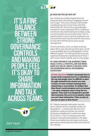 it’safine
balance
between
strong
governance
controls
andmaking
peoplefeel
it’sokayto
share
information
andtalk
acrossteams.
[KATE FIELD]
JH: HOW DID YOU GET BUY-IN?
Our intranet was widely recognised as not
being remotely interesting or engaging. No one
was using it. There was certainly a demand for
something new, but no one knew what that
should look like. So one of our big challenges
has been to create a top-down focus: employees
need to see executives leading by example, using
it as their private communications tool. But it’s
predominantly a way to connect employees, not
only with their peers but also with the executives,
to make them feel they have access to top
management.
In terms of results, we’ve cut down emails by
about 20% a year over the last three years. Email
is now probably down to 3,000 globally in three
different regions. The CMO would like to see the
organisation become completely free of email. I
don’t know if that’s feasible, but it’s a key target.
PL: DOES ANYONE IN THE AUDIENCE THINK
EMAIL IS STILL A POSITIVE, AND FAR FROM
BEING GOT RID OF, NEEDS TO BE BUILT INTO
THE ENTERPRISE SOCIAL NETWORKING
ECOSYSTEM?
Member Question: It doesn’t necessarily have to
be part of the ecosystem but it’s so embedded in
the way that people work, it’s difficult to select
the right channel for the content you want
to share. It’s more a formal communication
channel than a conversation. It’s brilliant that
State Street’s social enterprise tool is its intranet
– too many companies want to keep the two
separate. They need to be integrated to provide
that ecosystem. But you’re in an industry where
you can’t share information. What security do
you have in place at State Street?
KF: Robust corporate information security
teams monitor all the newsfeeds content on
the platform – a 24-hour job. We have lines
of defence in place to monitor the content.
Employees probably don’t realise how deep
the scrutiny is. They’re certainly aware that
whatever is posted to the platform is for State
Street consumption, but we’ve got very strong
governance controls because that’s the nature of
our industry.
11 | DSMLF.INFO | OCOTBER 2015
 