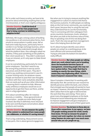 We’re under such heavy scrutiny, we have to be
proactive about eliminating anything that can be
misinterpreted, or that’s even slightly ambiguous
Member Question: Could the level of
governance, and fact that people know
they’re being watched, be inhibiting your
adoption levels?
Definitely. We’ve got a strong culture of building
risk excellence in all communication forms, from
emails to conversations in public areas. We’ve
had some really big issues, particularly here in
London in our foreign exchange business, where
people don’t really understand enough about
what the platform does. One colleague asked me
whether, if they post something on the platform,
their client would see it. They didn’t understand
it was an intranet, so it’s only open to State Street
employees.
It can be overwhelming, particularly for more
junior employees. They don’t want to say
the wrong thing and have it seen by senior
executives and all of their peers. They don’t
want to say anything controversial in case it’s
a career limiting move, for whatever reason.
People are hesitant to post their own thoughts
out there with their name and photo attached,
that can easily pull up all your other information
– meaning there’s nowhere to hide. Whereas
really ambitious employees would see as an
opportunity to get their faces out there, and be
seen in a big organisation.
If it’s about something softer, for instance
diversity or mobility – those general kinds of
conversation – people are more likely to get
involved. But they’re definitely more reluctant
to be seen contributing to conversations about
products and markets.
Member Question: Do you measure the quality
of the content to understand how many people
can collaborate, or whether it’s saving money?
That’s a big undertaking. Measurement comes
in two parts. One is about general engagement.
But when you’re trying to measure anything like
engagement or culture it’s hard to link that to
the business outcome. If 2,000 people are talking
daily on the Cat Corner community, you could say
that’s great, because they’re using the tool and
they understand how to use the functionality.
They’re connecting with their colleagues from
across countries, businesses, levels, whatever.
But when you look at the business value of that,
they’re spending a lot of time not doing their
work. That’s the view we get from management:
how is this helping them do their job?
So it’s about trying to identify cases where
people are using it as a working group, to be
more efficient and communicate better.
Trying to articulate the bottom line benefit is
really difficult.
Member Question: But when people are talking
about non-work related topics you’re breaking
down the boundaries between layers of
management, connecting people who may not
have spoken before. They might find they’re
working on exactly the same things, which
means they stop duplicating effort. I’d love to
know if anyone’s measured that value.
Steve Crompton: A bank that I’m working with
did exactly that. We carried out user research to
identify personas within the bank, and a theme
that emerged was that people all wanted to have
an impact. However, the technology and process
didn’t allow them to be agile or demonstrate
the work that they were doing. There were a
great many disengaged employees at the bank.
Enterprise social networking was introduced
to improve engagement and give employees a
channel to demonstrate some of their good work.
Member Question: You do have to focus also on
those softer connections. In my agency, we have
370 people working around the world, mostly
from home. We had an intranet for people to
connect and work together, but when we started
using Yammer six years ago it was much more
around who you are: people set up...
12 | DSMLF.INFO | OCOTBER 2015
 