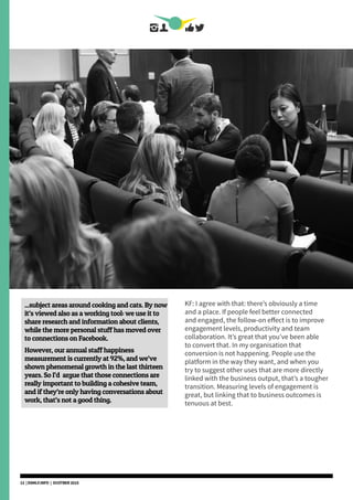 ...subject areas around cooking and cats. By now
it’s viewed also as a working tool: we use it to
share research and information about clients,
while the more personal stuff has moved over
to connections on Facebook.
However, our annual staff happiness
measurement is currently at 92%, and we’ve
shown phenomenal growth in the last thirteen
years. So I’d argue that those connections are
really important to building a cohesive team,
and if they’re only having conversations about
work, that’s not a good thing.
KF: I agree with that: there’s obviously a time
and a place. If people feel better connected
and engaged, the follow-on effect is to improve
engagement levels, productivity and team
collaboration. It’s great that you’ve been able
to convert that. In my organisation that
conversion is not happening. People use the
platform in the way they want, and when you
try to suggest other uses that are more directly
linked with the business output, that’s a tougher
transition. Measuring levels of engagement is
great, but linking that to business outcomes is
tenuous at best.
13 | DSMLF.INFO | OCOTBER 2015
 