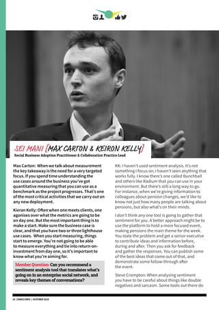 Max Carton: When we talk about measurement
the key takeaway is the need for a very targeted
focus. If you spend time understanding the
use cases around the business you’ve got
quantitative measuring that you can use as a
benchmark as the project progresses. That’s one
of the most critical activities that we carry out on
any new deployment.
Kieran Kelly: Often when one meets clients, one
agonises over what the metrics are going to be
on day one. But the most important thing is to
make a start. Make sure the business case is
clear, and that you have two or three lighthouse
use cases. When you start measuring, things
start to emerge. You’re not going to be able
to measure everything and tie into return-on-
investment from day one, so it’s important to
know what you’re aiming for.
Member Question: Can you recommend a
sentiment analysis tool that translates what’s
going on in an enterprise social network, and
reveals key themes of conversations?
KK: I haven’t used sentiment analysis. It’s not
something I focus on; I haven’t seen anything that
works fully. I know there’s one called Bunchball
and others like Radium that you can use in your
environment. But there’s still a long way to go.
For instance, when we’re giving information to
colleagues about pension changes, we’d like to
know not just how many people are talking about
pensions, but also what’s on their minds.
I don’t think any one tool is going to gather that
sentiment for you. A better approach might be to
use the platform to hold a more focused event,
making pensions the main theme for the week.
You state the problem and get a senior executive
to contribute ideas and information before,
during and after. Then you ask for feedback
and gather the responses. You can publish some
of the best ideas that come out of that, and
demonstrate some follow-through after
the event.
Steve Crompton: When analysing sentiment
you have to be careful about things like double
negatives and sarcasm. Some tools out there do
SEI MANI [MAX CARTON & KEIRON KELLY]
Social Business Adoption Practitioner & Collaboration Practice Lead
14 | DSMLF.INFO | OCOTBER 2015
 