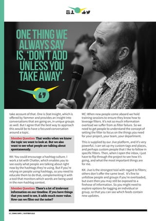 onethingwe
alwayssay
is,‘don’tadd
unlessyou
takeaway’.
[STEVE CROMPTON]
take account of that. One is Stat Insight, which is
offered by Yammer and provides an insight into
conversations that are going on, in unique groups
as well. But I agree that the best way to approach
this would be to have a focused conversation
around a topic.
Member Question: That works when we know
the topic we want to look at. But we also
want to see what people are talking about
spontaneously.
KK: You could encourage a hashtag culture. I
work a lot with Chatter, which enables you to
see easily what people are talking about right
now by the hashtags they’re using. But if you’re
relying on people using hashtags, so you need to
educate them to do that, complementing it with
a tool that monitors which words are being used
in the non-hashtag context.
Member Question: There’s a lot of irrelevant
information on our timeline. If you have things
that you need to see, it adds much more value.
How can we filter out the noise?
MC: When new people come aboard we hold
training sessions to ensure they know how to
leverage filters. It’s not so much information
overload we suffer from as filter failure. So we
need to get people to understand the concept of
setting the filter to focus on the things you need
for your project, your team, your department.
This is supplied by our Jive platform, and it’s very
powerful. I can set up my custom tags and places,
and perhaps custom people that I like to follow in
specific filters. Then, when I open the inbox, I just
have to flip through the project to see how it’s
going, and what the most important things are
for me.
KK: Jive is the strongest tool with regard to filters;
others don’t offer the same level. It’s fine to
unfollow people and groups if you’re overloaded,
but even then you may still be exposed to a
firehose of information. So you might need to
explore options for tagging an individual or
group, so that you can see which feeds contain
new updates.
15 | DSMLF.INFO | OCOTBER 2015
 