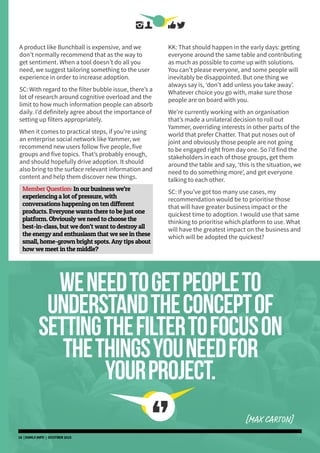 A product like Bunchball is expensive, and we
don’t normally recommend that as the way to
get sentiment. When a tool doesn’t do all you
need, we suggest tailoring something to the user
experience in order to increase adoption.
SC: With regard to the filter bubble issue, there’s a
lot of research around cognitive overload and the
limit to how much information people can absorb
daily. I’d definitely agree about the importance of
setting up filters appropriately.
When it comes to practical steps, if you’re using
an enterprise social network like Yammer, we
recommend new users follow five people, five
groups and five topics. That’s probably enough,
and should hopefully drive adoption. It should
also bring to the surface relevant information and
content and help them discover new things.
Member Question: In our business we’re
experiencing a lot of pressure, with
conversations happening on ten different
products. Everyone wants there to be just one
platform. Obviously we need to choose the
best-in-class, but we don’t want to destroy all
the energy and enthusiasm that we see in these
small, home-grown bright spots. Any tips about
how we meet in the middle?
KK: That should happen in the early days: getting
everyone around the same table and contributing
as much as possible to come up with solutions.
You can’t please everyone, and some people will
inevitably be disappointed. But one thing we
always say is, ‘don’t add unless you take away’.
Whatever choice you go with, make sure those
people are on board with you.
We’re currently working with an organisation
that’s made a unilateral decision to roll out
Yammer, overriding interests in other parts of the
world that prefer Chatter. That put noses out of
joint and obviously those people are not going
to be engaged right from day one. So I’d find the
stakeholders in each of those groups, get them
around the table and say, ‘this is the situation, we
need to do something more’, and get everyone
talking to each other.
SC: If you’ve got too many use cases, my
recommendation would be to prioritise those
that will have greater business impact or the
quickest time to adoption. I would use that same
thinking to prioritise which platform to use. What
will have the greatest impact on the business and
which will be adopted the quickest?
weneedtogetpeopleto
understandtheconceptof
settingthefiltertofocuson
thethingsyouneedfor
yourproject.
[MAX CARTON]
16 | DSMLF.INFO | OCOTBER 2015
 