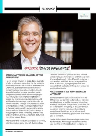 CARLOS, CAN YOU GIVE US AN IDEA OF YOUR
BACKGROUND?
I spent almost 23 years at Cisco, doing a variety
of jobs in sales and marketing. For the last eight
years I represented the chairman and CEO John
Chambers, as the company’s external voice
for technical and innovation matters. I made
around a hundred keynote speeches a year;
one year I spoke to about two million people.
My primary role was emphasising to senior
people the changes taking place in the world,
and how businesses need to adapt in order to
remain relevant. Through that process I started
looking at social media (we’re going back four
or five years ago), which I saw would be a very
disruptive force. Many in the C-suite thought it
was going to be a fad, something for their kids
and not for them. But lo and behold! it’s turned
everything upside down.
After twenty-two years at Cisco I decided to retire,
intending to take some time off. But then Ragy
Thomas, founder of Sprinklr and also a friend,
asked me to join him (I’d been on the board from
the very beginning). I joined Sprinklr in January
as President and COO. So my background has
been as a futurist, trying to spot trends and
educate the C-suite about things they should be
paying attention to.
WHAT INTERESTS YOU ABOUT SPRINKLR’S
APPROACH?
Some companies work in the individual or the
SME arena, but Sprinklr had ambitions from the
very beginning to build a company focused on
the large enterprise. The goal was to become the
de-facto tool for everything in this very difficult
new omni-channel world, whether inbound
or outbound, building a set of rules around
workflow and processing governance that allows
you to control it.
Social shifted power from very large enterprises
to individuals. Knowledge was democratised:
you can find anything about any company on
INTERVIEW
SPRINKLR [CARLOS DOMINGUEZ]
18 | DSMLF.INFO | SEPTEMBER 2015
 