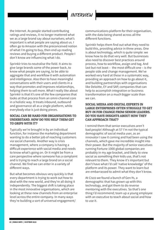 the Internet. As people started contributing
ratings and reviews, it no longer mattered what
we as a large brand say about ourselves; what’s
important is what people are saying about us. I
often go to Amazon with the preconceived notion
of what I’m going to buy, then end up reading
reviews and buying a different product. People I
don’t know are influencing what I do.
Sprinklr tries to neutralise the field. It aims to
give large brands some of the power back, to
know what people are saying, to be able to
aggregate that and workflow it with automation
and intelligence. Also then to have meaningful
conversations with their users and clients in a
way that promotes and improves relationships,
helping them to sell more. What I really like about
Sprinklr is that it’s one of the few companies that
looks at that process from an omni-channel core
in a holistic way. It treats inbound, outbound
and governance all as a single platform, while
everybody else is just doing pieces.
SOCIAL CAN BE HARD FOR ORGANISATIONS TO
UNDERSTAND. HOW DO YOU HELP THEM GET
TO GRIPS WITH IT?
Typically we’re brought in by an individual
function, for instance the marketing department
wanting to do a better job of reaching customers
via social channels. Another way is crisis
management, where a company is having a
difficult experience with social media and needs
to know what’s going on. Or it might be from a
care perspective where someone has a complaint
and is trying to reach a large brand on a social
channel. We find we can enter in a variety of
different ways.
But what becomes obvious very quickly is that
every department is trying to work out how to
deal with the new world, and they’re all doing it
independently. The biggest shift is taking place
in the most innovative organisations, which are
looking at these new channels from an enterprise
level across the entire company. In many ways
they’re building a sort of universal engagement/
communications platform for their organisation,
with the data being shared across all the
different functions.
Sprinklr helps them find out what they need to
build this, providing advice in three areas. One
is about technology, which is quite simple: we
know how to do that very well. But businesses
also need to discover best practices around
process, how to workflow, assign and tag. And
last but not least – the most difficult one – is the
people side and change management. We’ve
worked very hard at these in a systematic way,
providing an approach on how to go about it,
and building partnerships with organisations
like Deloitte, EY and SAP, companies that can
help to accomplish integration or business
transformation on a much bigger scale than
we can.
SOCIAL MEDIA AND DIGITAL EXPERTS IN
LARGE ENTERPRISES OFTEN STRUGGLE TO GET
BUY-IN FOR CHANGE FROM SENIOR LEADERS.
DO YOU HAVE INSIGHTS ABOUT HOW THEY
CAN APPROACH THAT?
I remind them that senior executives aren’t
bad people! Although at 57 I’m not the typical
demographic of social media user, as an
innovator I saw it coming and had been using the
channels, which gave me incredible insight into
their power. But the majority of senior executives
running Fortune 1000 global companies are
probably in my age bracket, and likely to view
social as something their kids use, that’s not
relevant to them. They know it’s important but
don’t have what I’d call ‘native knowledge’ of the
platform and its power. They want to learn but
are embarrassed to admit what they don’t know.
At Cisco we found a bunch of Gen-Ys, a
demographic that has grown up with this
technology, and got them to do reverse
mentoring with the executives. So that’s one
thing I’d recommend; team up a young employee
with an executive to teach about social and how
to use it.
INTERVIEW
19 | DSMLF.INFO | OCOTBER 2015
 