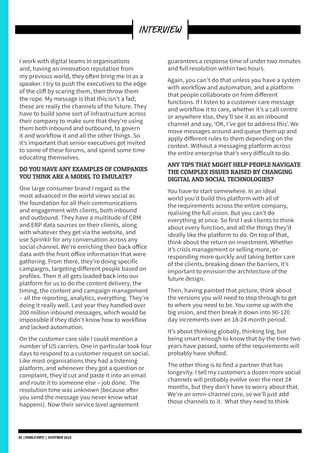 I work with digital teams in organisations
and, having an innovation reputation from
my previous world, they often bring me in as a
speaker. I try to push the executives to the edge
of the cliff by scaring them, then throw them
the rope. My message is that this isn’t a fad;
these are really the channels of the future. They
have to build some sort of infrastructure across
their company to make sure that they’re using
them both inbound and outbound, to govern
it and workflow it and all the other things. So
it’s important that senior executives get invited
to some of these forums, and spend some time
educating themselves.
DO YOU HAVE ANY EXAMPLES OF COMPANIES
YOU THINK ARE A MODEL TO EMULATE?
One large consumer brand I regard as the
most advanced in the world views social as
the foundation for all their communications
and engagement with clients, both inbound
and outbound. They have a multitude of CRM
and ERP data sources on their clients, along
with whatever they get via the website, and
use Sprinklr for any conversation across any
social channel. We’re enriching their back office
data with the front office information that were
gathering. From there, they’re doing specific
campaigns, targeting different people based on
profiles. Then it all gets loaded back into our
platform for us to do the content delivery, the
timing, the content and campaign management
– all the reporting, analytics, everything. They’re
doing it really well. Last year they handled over
200 million inbound messages, which would be
impossible if they didn’t know how to workflow
and lacked automation.
On the customer care side I could mention a
number of US carriers. One in particular took four
days to respond to a customer request on social.
Like most organisations they had a listening
platform, and whenever they got a question or
complaint, they’d cut and paste it into an email
and route it to someone else – job done. The
resolution time was unknown (because after
you send the message you never know what
happens). Now their service level agreement
guarantees a response time of under two minutes
and full resolution within two hours.
Again, you can’t do that unless you have a system
with workflow and automation, and a platform
that people collaborate on from different
functions. If I listen to a customer care message
and workflow it to care, whether it’s a call centre
or anywhere else, they’ll see it as an inbound
channel and say, ‘OK, I’ve got to address this’. We
move messages around and queue them up and
apply different rules to them depending on the
context. Without a messaging platform across
the entire enterprise that’s very difficult to do.
ANY TIPS THAT MIGHT HELP PEOPLE NAVIGATE
THE COMPLEX ISSUES RAISED BY CHANGING
DIGITAL AND SOCIAL TECHNOLOGIES?
You have to start somewhere. In an ideal
world you’d build this platform with all of
the requirements across the entire company,
realising the full vision. But you can’t do
everything at once. So first I ask clients to think
about every function, and all the things they’d
ideally like the platform to do. On top of that,
think about the return on investment. Whether
it’s crisis management or selling more, or
responding more quickly and taking better care
of the clients, breaking down the barriers, it’s
important to envision the architecture of the
future design.
Then, having painted that picture, think about
the versions you will need to step through to get
to where you need to be. You come up with the
big vision, and then break it down into 90-120
day increments over an 18-24 month period.
It’s about thinking globally, thinking big, but
being smart enough to know that by the time two
years have passed, some of the requirements will
probably have shifted.
The other thing is to find a partner that has
longevity. I tell my customers a dozen more social
channels will probably evolve over the next 24
months, but they don’t have to worry about that.
We’re an omni-channel core, so we’ll just add
those channels to it. What they need to think
20 | DSMLF.INFO | OCOTBER 2015
INTERVIEW
 
