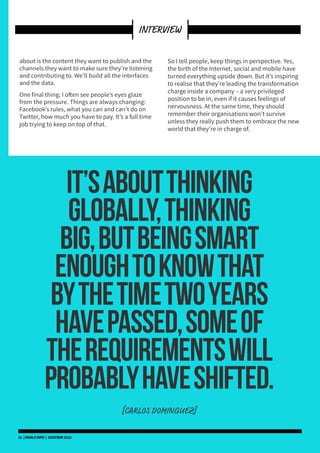 about is the content they want to publish and the
channels they want to make sure they’re listening
and contributing to. We’ll build all the interfaces
and the data.
One final thing: I often see people’s eyes glaze
from the pressure. Things are always changing:
Facebook’s rules, what you can and can’t do on
Twitter, how much you have to pay. It’s a full time
job trying to keep on top of that.
So I tell people, keep things in perspective. Yes,
the birth of the Internet, social and mobile have
turned everything upside down. But it’s inspiring
to realise that they’re leading the transformation
charge inside a company – a very privileged
position to be in, even if it causes feelings of
nervousness. At the same time, they should
remember their organisations won’t survive
unless they really push them to embrace the new
world that they’re in charge of.
It’saboutthinking
globally,thinking
big,butbeingsmart
enoughtoknowthat
bythetimetwoyears
havepassed,someof
therequirementswill
probablyhaveshifted.
[CARLOS DOMINGUEZ]
21 | DSMLF.INFO | OCOTBER 2015
INTERVIEW
 