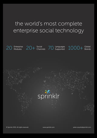 peter.caryotis@sprinklr.com
the world’s most complete
enterprise social technology
20 Enterprise
Modules 20+ Social
Channels 70 Languages
Supported 1000+ Global
Brands
© Sprinklr 2015. All rights reserved. www.sprinklr.com
Advertisement.indd 1 9/4/15 10:18 A
 
