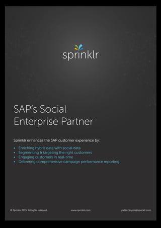peter.caryotis@sprinklr.com
SAP’s Social
Enterprise Partner
Sprinklr enhances the SAP customer experience by:
• Enriching hybris data with social data
• Segmenting & targeting the right customers
• Engaging customers in real-time
• Delivering comprehensive campaign performance reporting
© Sprinklr 2015. All rights reserved. www.sprinklr.com
Advertisement.indd 2 9/4/15 10:18 A
 