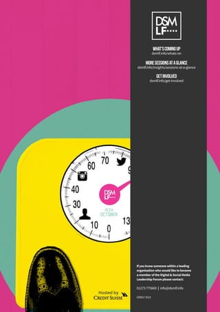 If you know someone within a leading
organisation who would like to become
a member of the Digital & Social Media
Leadership Forum please contact:
01273 775669 | info@dsmlf.info
DSMLF 2015
WHAT’SCOMINGUP
dsmlf.info/whats-on
MORESESSIONSATAGLANCE
dsmlf.info/insights/sessions-at-a-glance
GETINVOLVED
dsmlf.info/get-involved
 