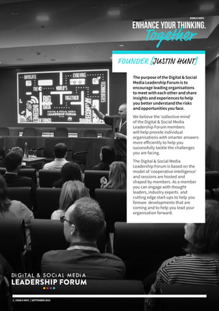 DSMLF.INFO
ENHANCE YOUR THINKING.
Together
The purpose of the Digital & Social
Media Leadership Forum is to
encourage leading organisations
to meet with each other and share
insights and experiences to help
you better understand the risks
and opportunities you face.
We believe the ‘collective mind’
of the Digital & Social Media
Leadership Forum members
will help provide individual
organisations with smarter answers
more efficiently to help you
successfully tackle the challenges
you are facing.
The Digital & Social Media
Leadership Forum is based on the
model of ‘cooperative intelligence’
and sessions are hosted and
shaped by members. As a member
you can engage with thought
leaders, industry experts and
cutting edge start-ups to help you
foresee developments that are
coming and to help you lead your
organisation forward.
FOUNDER [JUSTIN HUNT]
3 | DSMLF.INFO | SEPTEMBER 2015
 