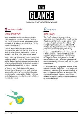 AT A
GLANCEMEASURING ENTERPRISE SOCIAL NETWORKING
STEVE CROMPTON
You could let enterprise social spread virally
throughout the organisation and act on that.
But I’d start from a strategic perspective before
going to the technology, and map it back to the
corporate objectives.
I’d start with qualitative measurement,
understanding what you’re trying to do. Then
you can move into the quantitative element of
analytics and data, using sentiment analysis.
You’re using metrics to respond to pressure from
executive sponsors to prove the value enterprise
social. If you’re able to measure what’s good and
what’s bad you’ll be able not just to leverage the
quick wins, but also to ask for more resources.
A Yammer tool I like is Stat Insight, which
instead of providing metrics or analytics gives
you insights into what’s happening. It finds the
most engaging conversations that are going on
so that you can comment on them or make them
more discoverable.
KATE FIELDS
There’s a fine balance between strong
governance controls and making people feel it’s
okay to share information across teams. Junior
employees in particular don’t want to say the
wrong thing on such topics as products and
markets. But they’re more likely to talk about
general subjects like diversity or mobility.
It’s been a leap of faith for senior management,
both to launch the platform and to publicly
support it. Employees need to see executives
leading by example, using it as their private
communications tool. That’s a way to connect
employees not only with their peers but also with
the executives.
It’s hard to measure engagement in terms of the
business outcome. It’s great if a lot of people are
connecting with colleagues, but no use if they’re
only talking about non-work related topics. So
identify cases where people are using it as a
working group, in order to be more efficient and
communicate better.
5 | DSMLF.INFO | SEPTEMBER 2015
 