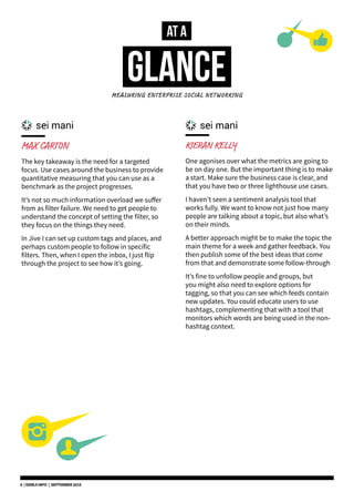 MAX CARTON
The key takeaway is the need for a targeted
focus. Use cases around the business to provide
quantitative measuring that you can use as a
benchmark as the project progresses.
It’s not so much information overload we suffer
from as filter failure. We need to get people to
understand the concept of setting the filter, so
they focus on the things they need.
In Jive I can set up custom tags and places, and
perhaps custom people to follow in specific
filters. Then, when I open the inbox, I just flip
through the project to see how it’s going.
KIERAN KELLY
One agonises over what the metrics are going to
be on day one. But the important thing is to make
a start. Make sure the business case is clear, and
that you have two or three lighthouse use cases.
I haven’t seen a sentiment analysis tool that
works fully. We want to know not just how many
people are talking about a topic, but also what’s
on their minds.
A better approach might be to make the topic the
main theme for a week and gather feedback. You
then publish some of the best ideas that come
from that and demonstrate some follow-through
It’s fine to unfollow people and groups, but
you might also need to explore options for
tagging, so that you can see which feeds contain
new updates. You could educate users to use
hashtags, complementing that with a tool that
monitors which words are being used in the non-
hashtag context.
AT A
GLANCEMEASURING ENTERPRISE SOCIAL NETWORKING
6 | DSMLF.INFO | SEPTEMBER 2015
 