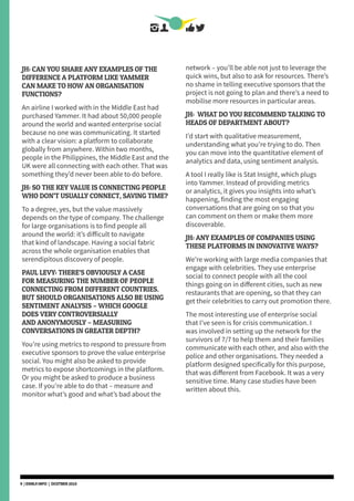 JH: CAN YOU SHARE ANY EXAMPLES OF THE
DIFFERENCE A PLATFORM LIKE YAMMER
CAN MAKE TO HOW AN ORGANISATION
FUNCTIONS?
An airline I worked with in the Middle East had
purchased Yammer. It had about 50,000 people
around the world and wanted enterprise social
because no one was communicating. It started
with a clear vision: a platform to collaborate
globally from anywhere. Within two months,
people in the Philippines, the Middle East and the
UK were all connecting with each other. That was
something they’d never been able to do before.
JH: SO THE KEY VALUE IS CONNECTING PEOPLE
WHO DON’T USUALLY CONNECT, SAVING TIME?
To a degree, yes, but the value massively
depends on the type of company. The challenge
for large organisations is to find people all
around the world: it’s difficult to navigate
that kind of landscape. Having a social fabric
across the whole organisation enables that
serendipitous discovery of people.
PAUL LEVY: THERE’S OBVIOUSLY A CASE
FOR MEASURING THE NUMBER OF PEOPLE
CONNECTING FROM DIFFERENT COUNTRIES.
BUT SHOULD ORGANISATIONS ALSO BE USING
SENTIMENT ANALYSIS – WHICH GOOGLE
DOES VERY CONTROVERSIALLY
AND ANONYMOUSLY – MEASURING
CONVERSATIONS IN GREATER DEPTH?
You’re using metrics to respond to pressure from
executive sponsors to prove the value enterprise
social. You might also be asked to provide
metrics to expose shortcomings in the platform.
Or you might be asked to produce a business
case. If you’re able to do that – measure and
monitor what’s good and what’s bad about the
network – you’ll be able not just to leverage the
quick wins, but also to ask for resources. There’s
no shame in telling executive sponsors that the
project is not going to plan and there’s a need to
mobilise more resources in particular areas.
JH: WHAT DO YOU RECOMMEND TALKING TO
HEADS OF DEPARTMENT ABOUT?
I’d start with qualitative measurement,
understanding what you’re trying to do. Then
you can move into the quantitative element of
analytics and data, using sentiment analysis.
A tool I really like is Stat Insight, which plugs
into Yammer. Instead of providing metrics
or analytics, it gives you insights into what’s
happening, finding the most engaging
conversations that are going on so that you
can comment on them or make them more
discoverable.
JH: ANY EXAMPLES OF COMPANIES USING
THESE PLATFORMS IN INNOVATIVE WAYS?
We’re working with large media companies that
engage with celebrities. They use enterprise
social to connect people with all the cool
things going on in different cities, such as new
restaurants that are opening, so that they can
get their celebrities to carry out promotion there.
The most interesting use of enterprise social
that I’ve seen is for crisis communication. I
was involved in setting up the network for the
survivors of 7/7 to help them and their families
communicate with each other, and also with the
police and other organisations. They needed a
platform designed specifically for this purpose,
that was different from Facebook. It was a very
sensitive time. Many case studies have been
written about this.
9 | DSMLF.INFO | OCOTBER 2015
 