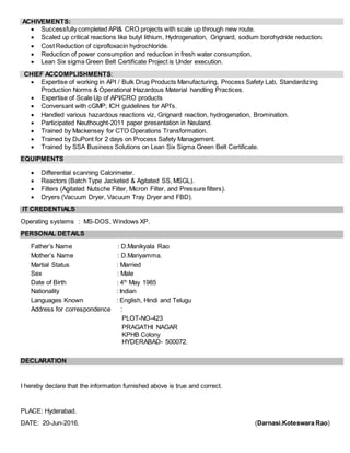 ACHIVEMENTS:
 Successfully completed API& CRO projects with scale up through new route.
 Scaled up critical reactions like butyl lithium, Hydrogenation, Grignard, sodium borohydride reduction.
 Cost Reduction of ciprofloxacin hydrochloride.
 Reduction of power consumption and reduction in fresh water consumption.
 Lean Six sigma Green Belt Certificate Project is Under execution.
CHIEF ACCOMPLISHMENTS:
 Expertise of working in API / Bulk Drug Products Manufacturing, Process Safety Lab, Standardizing
Production Norms & Operational Hazardous Material handling Practices.
 Expertise of Scale Up of API/CRO products
 Conversant with cGMP; ICH guidelines for API’s.
 Handled various hazardous reactions viz, Grignard reaction, hydrogenation, Bromination.
 Participated Neuthought-2011 paper presentation in Neuland.
 Trained by Mackensey for CTO Operations Transformation.
 Trained by DuPont for 2 days on Process Safety Management.
 Trained by SSA Business Solutions on Lean Six Sigma Green Belt Certificate.
EQUIPMENTS
 Differential scanning Calorimeter.
 Reactors (Batch Type Jacketed & Agitated SS, MSGL).
 Filters (Agitated Nutsche Filter, Micron Filter, and Pressure filters).
 Dryers (Vacuum Dryer, Vacuum Tray Dryer and FBD).
IT CREDENTIALS
Operating systems : MS-DOS, Windows XP.
PERSONAL DETAILS
Father’s Name : D.Manikyala Rao
Mother’s Name : D.Mariyamma.
Martial Status : Married
Sex : Male
Date of Birth : 4th
May 1985
Nationality : Indian
Languages Known : English, Hindi and Telugu
Address for correspondence :
PLOT-NO-423
PRAGATHI NAGAR
KPHB Colony
HYDERABAD- 500072.
DECLARATION
I hereby declare that the information furnished above is true and correct.
PLACE: Hyderabad.
DATE: 20-Jun-2016. (Darnasi.Koteswara Rao)
 