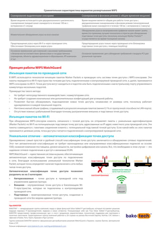 Сравнительная характеристика вариантов развертывания WIPS
Сканирование выделенными сенсорами Сканирование в фоновом режиме (с общим временем вещания)
Время вещания используется для двухдиапазонного циклического
сканирования (каждый канал сканируется в течение 100 мс с
интервалом в 5 секунд)
Время вещания является общим для работы точек доступа с
двухдиапазонным сканированием в фоновом режиме (ненагруженный
трафиком канал сканируется в течение 100 мс с интервалом в 2 минуты)
Моментальное обнаружение угроз на всех каналах
Обнаружение угроз в ненагруженном трафиком канале может занять
время (по-прежнему лучшие показатели в отрасли для обнаружения
подставных точек доступа, поскольку инъекции Marker Packets™
осуществляются во время посещения канала)
Предотвращение угроз через Wi-Fi и через проводные сети.
Обеспечивает блокировку всех видов угроз
Предотвращение угроз только через проводные сети (блокировка
подставных точек доступа с помощью tarpitting)
Основное применение: для компаний с высокими требованиями
к безопасности/соответствию (финансовые и государственные
учреждения, объекты здравоохранения и образования, ИТ-компании
и т.д.)
Основное применение: для соблюдения требований стандарта PCI для
розничной торговли
Принцип работы WIPS WatchGuard
Инъекция пакетов по проводной сети
В WIPS используется технология инъекции пакетов Marker Packets в проводную сеть системы точек доступа с WIPS-сенсорами. Эти
пакеты передаются в Wi-Fi-пространство точками доступа, подключенными к контролируемой проводной сети, и, далее, принимаются
WIPS-сенсорами по Wi-Fi. Точки доступа могут находиться в подсетях или быть подключенными к магистральному порту управляемого
коммутатора нескольких подсетей.
Преимущества такого метода:
•	 Не требует непосредственного взаимодействия с коммутаторами сети.
•	 Не требует создания изначальных или дополнительных конфигураций для успешной работы.
•	 Позволяет быстро обнаруживать подсоединение новых точек доступа, независимо от размера сети, поскольку работает
одновременно в каждой локальной подсети.
•	 Ничтожно малый объем трафика, создаваемый в результате инъекции пакетов (менее 0,1% от пропускной способности LAN-порта).
•	 Отсутствие ложных срабатываний благодаря точному разграничению внешних и подставных точек доступа.
Инъекция пакетов по Wi-Fi
При обнаружении WIPS-сенсором клиента, связанного с точкой доступа, он отправляет пакеты с уникальным идентификатором
(Marker Packets) по Wi-Fi на потенциальную подставную точку доступа, адресованные на IP-адрес известного узла проводной сети. Эти
пакеты совмещаются с пакетами соединения клиента с потенциальной подставной точкой доступа. Если какой-либо из этих пакетов
принимается целевым узлом, точка доступа считается подключенной к контролируемой проводной сети.
Уникальное отличие – автоматическая классификация точек доступа
Одновременно самый простой и удобный способ классификации точек доступа заключается в обнаружении сетевых подключений.
Этот тип автоматической классификации не требует малонадежных или неуправляемых классификационных подписей на основе
SSID, названия компании-поставщика, уровня мощности, настройки шифрования или канала. Все, что необходимо в этом случае — это
надежное сетевое подключение и доступ к желаемым VLAN.
WIPSWatchGuard—единственнаясистеманарынке,обеспечивающая
автоматическую классификацию точек доступа по подключению
к сети, благодаря использованию уникальной технологии Marker
Packet, которая точно определяет наличие подключения к сети любых
типов точек доступа.
Автоматическая классификация точек доступа позволяет
разделить их на 3 категории:
•	 Авторизованные – точки доступа в проводной сети под
управлением администратора.
•	 Внешние – неуправляемые точки доступа в близлежащем Wi-
Fi-пространстве, которые не подключены к контролируемой
проводной сети.
•	 Подставные – неавторизованные точки доступа, созданные в
проводной сети без ведома администратора.
ПОДСТАВНЫЕ ВНЕШНИЕАВТОРИЗИРОВАННЫЕ
ЗАБЛОКИРОВАННЫЕ
MARKER PACKET WIRELESS
DETECTION TECHNOLOGY
Про БАКОТЕК
БАКОТЕК® — международная группа компаний, лидер в сфере фокусной Value Added IT-дистрибуции, который поставляет решения
ведущих мировых IT-производителей, лидеров в своих сегментах. Позиционируя себя как True Value Added IT-дистрибьютор,
БАКОТЕК предоставляет профессиональную «до» и «пост» продажную, маркетинговую, техническую поддержку для партнеров и
конечных заказчиков. Территориально группа компаний работает в 26 странах на рынках Восточной Европы, Балтии, СНГ, Балкан с
офисами в Киеве, Риге, Праге, Кракове и Нур-Султане.
Группа компаний БАКОТЕК является официальным дистрибьютором решений WatchGuard в Украине, странах Балтии, Центральной
Азии и СНГ.
Больше информации: www.bakotech.com, watchguard@bakotech.com
 
