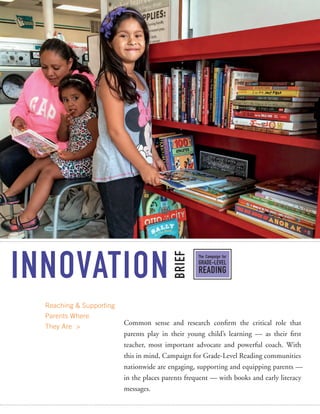 INNOVATION
BRIEF
The Campaign for
GRADE-LEVEL
READING
Reaching & Supporting
Parents Where
They Are >
Common sense and research confirm the critical role that
parents play in their young child’s learning — as their first
teacher, most important advocate and powerful coach. With
this in mind, Campaign for Grade-Level Reading communities
nationwide are engaging, supporting and equipping parents —
in the places parents frequent — with books and early literacy
messages.
 