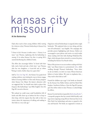 kansas city
missouriAt the Barbershop
innovationbrief
11
Dads often read to their young children while waiting
for a haircut at Joey Thomas’s barbershop in Kansas City,
Missouri.
“I chose to do it because it makes sense — literacy is an
issue,” says Thomas, explaining why his barbershop is
among 12 in urban Kansas City that, in spring 2015,
started distributing free children’s books.
The effort also encourages fathers “to bond with their
kids, read a book and take a little time,” says Thomas,
who has two daughters, a 4-year-old and an infant.
“Doing it inside a barber shop was a great idea.”
Staff at Turn the Page KC, the Kansas City grade-level
reading coalition, were looking for ways to better engage
fathers of young children in their early literacy program
when Kansas City Mayor Sly James’s education advi-
sor suggested that “we should meet dads in places they
frequent, like barbershops,” says Mike English, Turn the
Page KC executive director.
“We realized we could create small bookshelves full of
books and offer them up to barbers for free to keep in
their shop, with the request that they talk to their cus-
tomers about the importance of talking and reading to
their kids at a very early age.”
Organizers selected barbershops in targeted urban neigh-
borhoods. “We explained what we were doing and they
were all enthusiastic,” says English. The campaign also
provides posters highlighting early literacy. Fathers are
encouraged to post photos and stories on social media
about reading with their kids (hashtag #DadsTurnThe
Page), which also gets them entered in a contest for prizes
including free Kansas City Royals tickets.
“Most of the pictures we see are mothers reading with their
kids,” says Mayor James in a promotional video, while
strolling through Thomas’s barbershop. “Even when
we do see fathers, we don’t see many African-American
fathers or Latino fathers. We want to emphasize that…
They read to their kids as well.”
Geared for children up to age 9, the books are donated
by the Kansas City Public Library and First Book Mar-
ketplace. Southwest Airlines, a Turn the Page KC partner,
gave free airline tickets to Joey Thomas, to acknowledge
his efforts.
Kansas City also has been inspired by Barbershop Books™,
a nonprofit program that has created child-friendly read-
ing corners targeting young African-American boys in six
New York City barbershops and aims to expand in the
city and beyond. The books are supposed to remain at
 