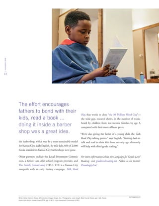 innovationbrief
12
the barbershop, which may be a more sustainable model
for Kansas City, adds English. By mid-July, 600 of 2,000
books available in Kansas City barbershops were gone.
Other partners include the Local Investment Commis-
sion, a before- and after-school program provider, and
The Family Conservancy (TFC). TFC is a Kansas City
nonprofit with an early literacy campaign, Talk, Read,
Play, that works to close “the 30 Million Word Gap”—
the wide gap, research shows, in the number of words
heard by children from low-income families by age 3,
compared with their more affluent peers.
“We’re also giving the father of a young child the Talk,
Read, Play talking points,” says English. “Getting dads to
talk and read to their kids from an early age ultimately
will help with third-grade reading.”
For more information about the Campaign for Grade-Level
Reading, visit gradelevelreading.net. Follow us on Twitter
@readingby3rd.
SEPTEMBER 2015
Writer: Betsy Rubiner; Design  Production: Shagas Design, Inc.; Photography: cover  pg 8, West County Reads; pgs 3  6, Tracey
Hanlin Rohr for the Greater Dayton RTA; pgs 10  12, Local Investment Commission (LINC)
The effort encourages
fathers to bond with their
kids, read a book ...
doing it inside a barber
shop was a great idea.
 