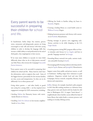 In laundromats, barber shops, bus stations, grocery
stores, restaurants and playgrounds, parents are being
encouraged to read, talk and interact with their young
children in order to develop the language skills that
increase a child’s ability to read proficiently by the end of
third grade, a key steppingstone to later success.
“If we want more children to succeed, we must think
differently about what we do to help parents succeed,”
says Yolie Flores, who oversees the Campaign’s Successful
Parents Initiatives.
“Every parent wants to be successful in preparing their
children for school and life. Many, however, don’t have
the information, tools or supports they need. Some of
the biggest barriers, particularly for low-income families,
are time, access and transportation. So what can we do
differently? Go to where parents are!”
Going where parents — and other family or guard-
ians caring for a young child — are has inspired clever
engagement strategies by GLR communities, including:
• Stocking Habitat for Humanity homes with starter
family libraries in Alabama.
• Installing Little Free Libraries in low-income neighbor-
hoods in Ames, Iowa.
• Offering free books to families riding city buses in
Roanoke, Virginia.
• Creating a lending library at a rural health center in
Wallowa County, Oregon.
• Helping businesses promote early literacy with custom-
ers in Pittsfield, Massachusetts.
• Putting messages in grocery carts suggesting early
literacy activities to do while shopping in the U.S.
Virgin Islands.
• Coaching parents visiting WIC program offices on how
to stimulate early literacy in Los Angeles and how to
provide “language nutrition” in Georgia.
• Extending library outreach into parks, summer meals
sites and public housing in Seattle.
• Encouragingpublichousingresidentstodevelopearlylit-
eracy in Topeka, Kansas, and Springfield, Massachusetts.
Support comes from public and private sources, as well
as fundraisers. Staffing ranges from volunteers to paid
employees. Organizers include local and state GLR
Campaigns, literacy councils, nonprofits, libraries, foun-
dations and corporations.
JetBlue Airways, for example, launched a pilot program
in 2015 that fills vending machines at a Salvation Army
shop, grocery store and church with free books for chil-
dren in Washington, D.C. It targets “book deserts” —
neighborhoods where families cannot afford the kind of
home library that makes books a constant presence and
reading an everyday, lifelong activity.
Every parent wants to be
successful in preparing
their children for school
and life.
innovationbrief
2
 